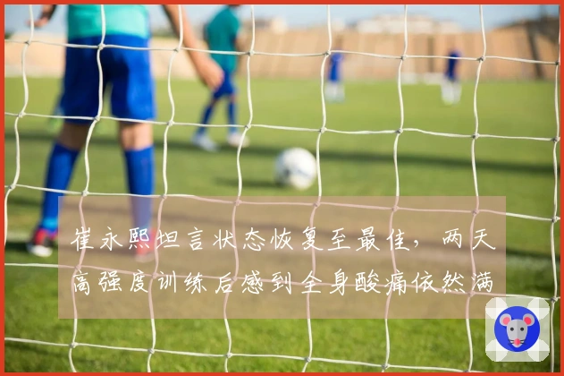崔永熙坦言状态恢复至最佳，两天高强度训练后感到全身酸痛依然满意