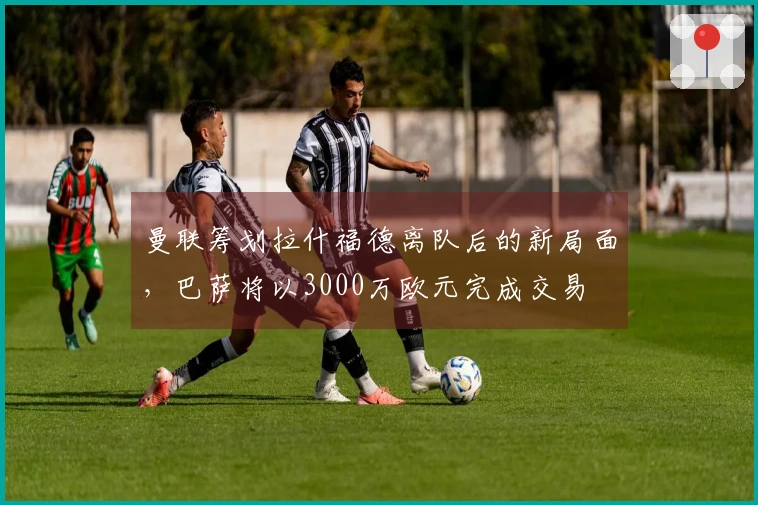 曼联筹划拉什福德离队后的新局面，巴萨将以3000万欧元完成交易