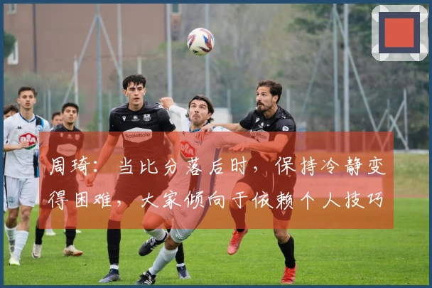 周琦：当比分落后时，保持冷静变得困难，大家倾向于依赖个人技巧来寻求突破