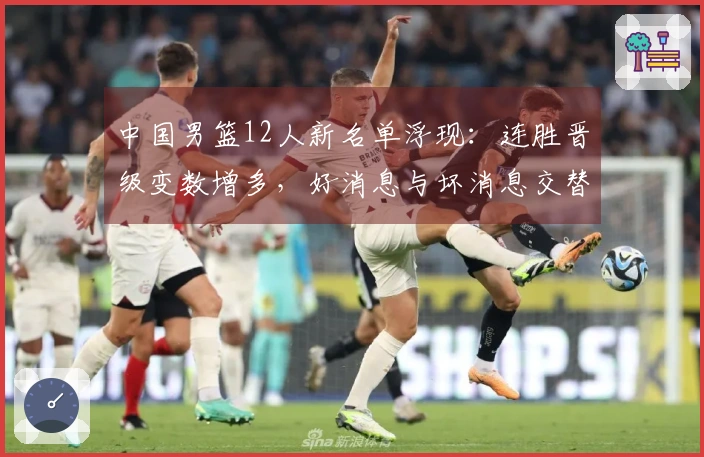 中国男篮12人新名单浮现：连胜晋级变数增多，好消息与坏消息交替而至