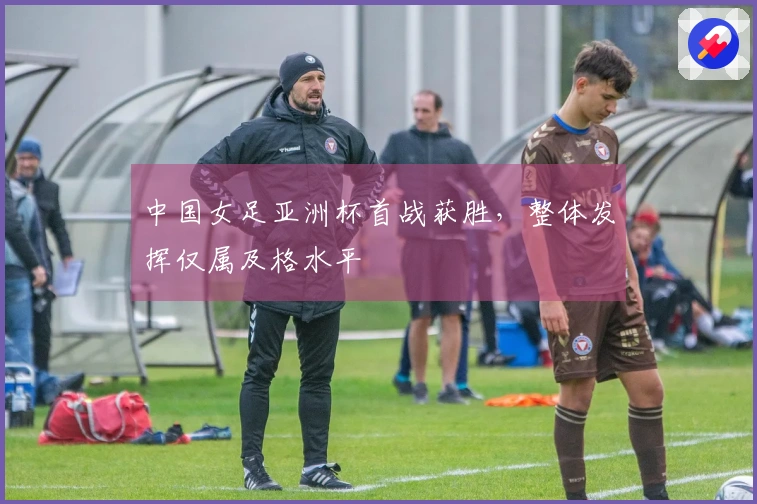 中国女足亚洲杯首战获胜，整体发挥仅属及格水平