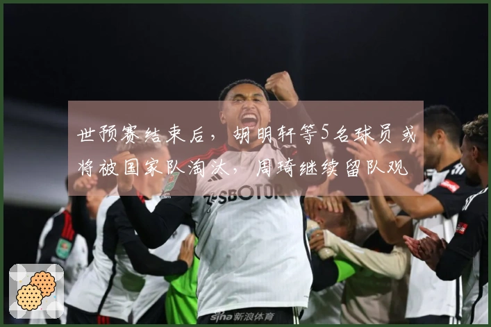 世预赛结束后，胡明轩等5名球员或将被国家队淘汰，周琦继续留队观察