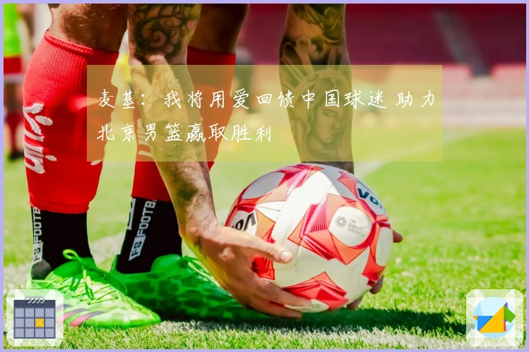 麦基：我将用爱回馈中国球迷 助力北京男篮赢取胜利