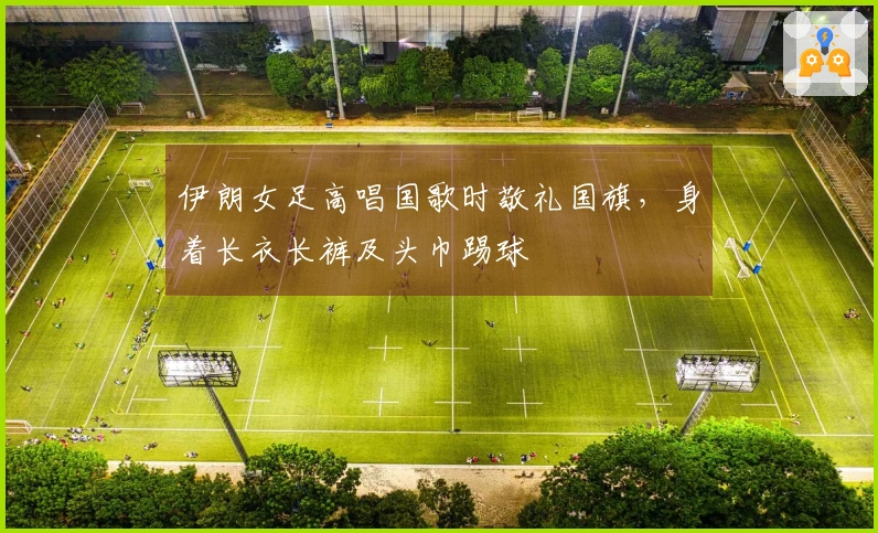 伊朗女足高唱国歌时敬礼国旗，身着长衣长裤及头巾踢球
