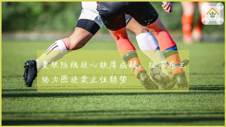 曼联防线核心缺席成疑，纽卡在主场力图逆袭止住颓势