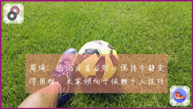 周琦：当比分落后时，保持冷静变得困难，大家倾向于依赖个人技巧来寻求突破
