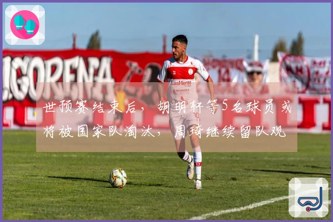 世预赛结束后，胡明轩等5名球员或将被国家队淘汰，周琦继续留队观察