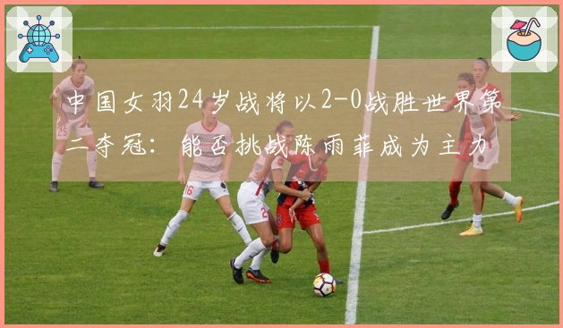 中国女羽24岁战将以2-0战胜世界第二夺冠：能否挑战陈雨菲成为主力？