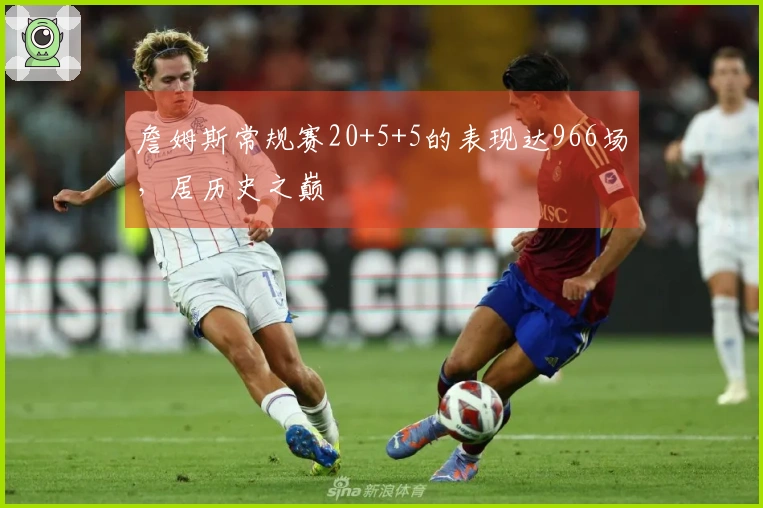 詹姆斯常规赛20+5+5的表现达966场，居历史之巅