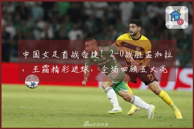 中国女足首战告捷！2-0战胜孟加拉，王霜精彩进球，全场回顾五大亮点