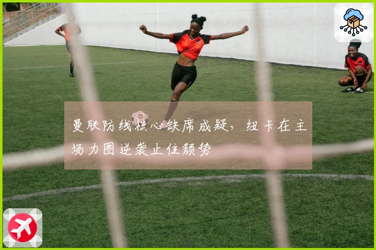 曼联防线核心缺席成疑，纽卡在主场力图逆袭止住颓势