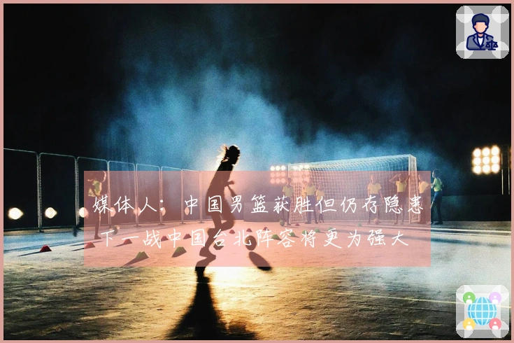 媒体人：中国男篮获胜但仍存隐患 下一战中国台北阵容将更为强大